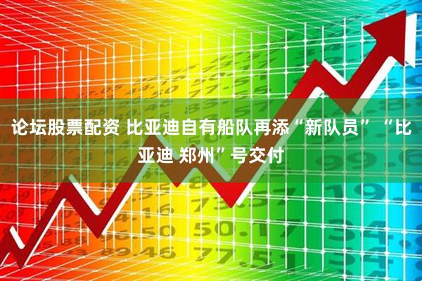 论坛股票配资 比亚迪自有船队再添“新队员” “比亚迪 郑州”号交付