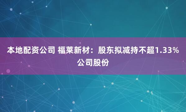 本地配资公司 福莱新材：股东拟减持不超1.33%公司股份