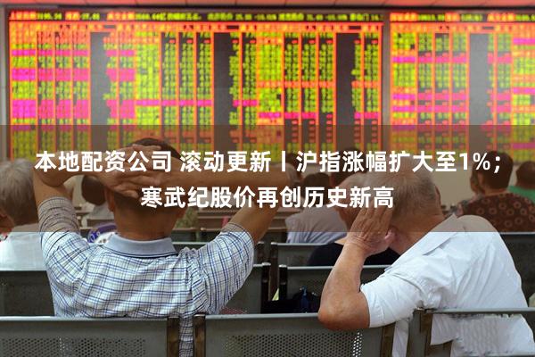本地配资公司 滚动更新丨沪指涨幅扩大至1%；寒武纪股价再创历史新高
