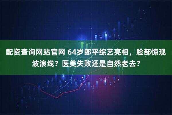 配资查询网站官网 64岁郎平综艺亮相，脸部惊现波浪线？医美失败还是自然老去？