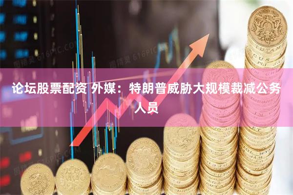 论坛股票配资 外媒：特朗普威胁大规模裁减公务人员