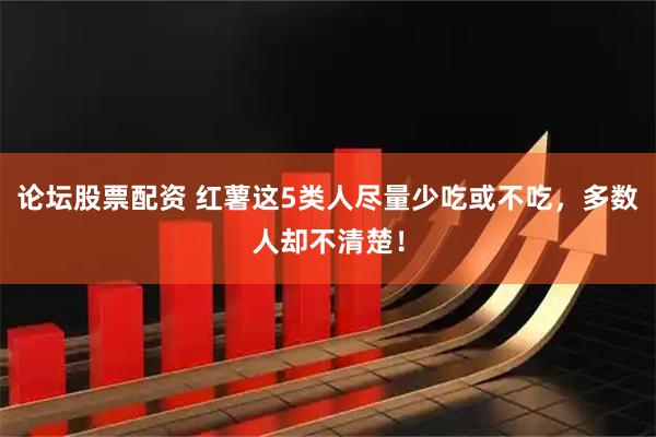 论坛股票配资 红薯这5类人尽量少吃或不吃，多数人却不清楚！